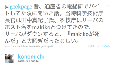 @geekpage 昔、通産省の電総研でバイトしてた頃に聞いた話。当時科学技術庁長官は田中真紀子氏。科技庁はサーバのホスト名をmakikoとつけてたので、サーバがダウンすると、『makikoが死んだ』と大騒ぎだったらしい。