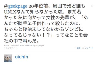 @geekpage 20年位前、周囲で殆ど誰もUNIXなんて知らなかった頃、まだ若かった私に向かって女性の先輩が、「あんたが勝手に子供作って殺したのに、ちゃんと後始末してないからゾンビになってるじゃない!?」ってなことを会社の中で叫んだ。