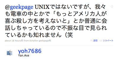 @geekpage UNIXではないですが、我々も電車の中とかで「もっとアメリカ人が喜ぶ殺し方を考えないと」とか普通に会話しちゃっているので不振な目で見られているかも知れません(笑